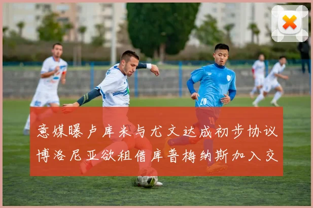 意媒曝卢库米与尤文达成初步协议博洛尼亚欲租借库普梅纳斯加入交易