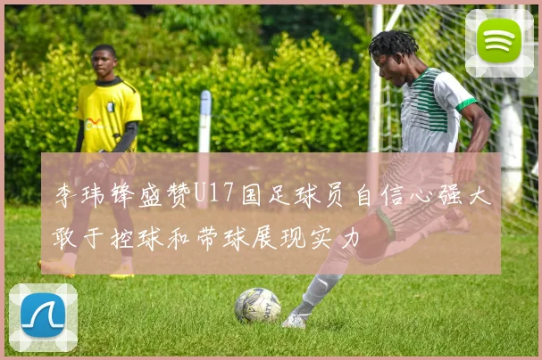 李玮锋盛赞U17国足球员自信心强大敢于控球和带球展现实力