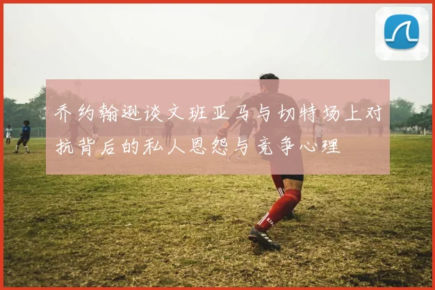 乔约翰逊谈文班亚马与切特场上对抗背后的私人恩怨与竞争心理