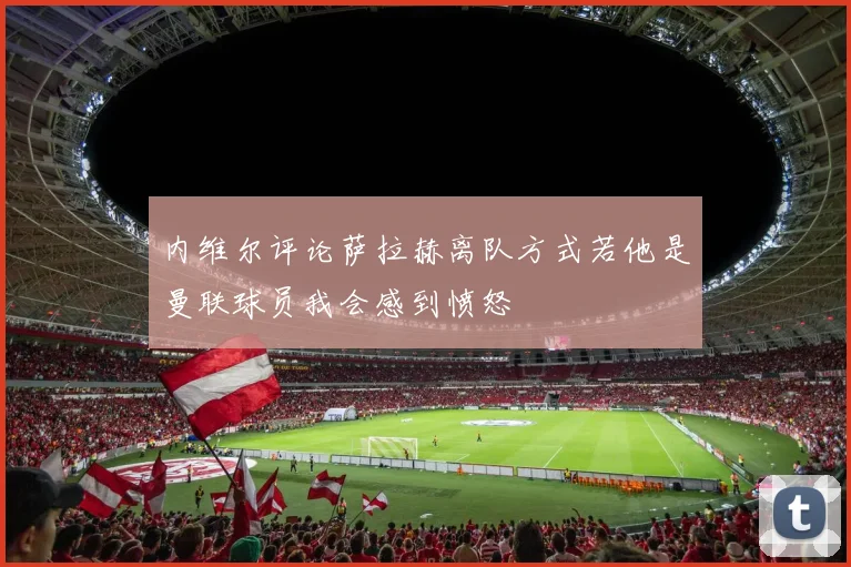 内维尔评论萨拉赫离队方式若他是曼联球员我会感到愤怒