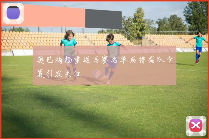 奥巴梅扬重返马赛名单或将离队今夏引发关注