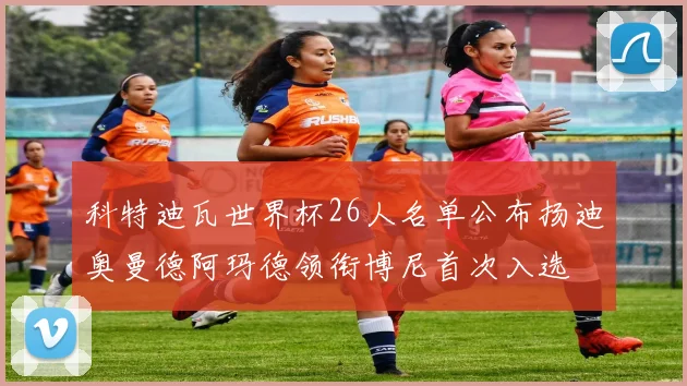 科特迪瓦世界杯26人名单公布扬迪奥曼德阿玛德领衔博尼首次入选