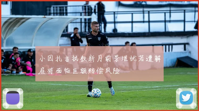 小因扎吉执教新月前景堪忧若遭解雇将面临巨额赔偿风险