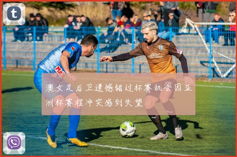 澳女足后卫遗憾错过杯赛机会因亚洲杯赛程冲突感到失望