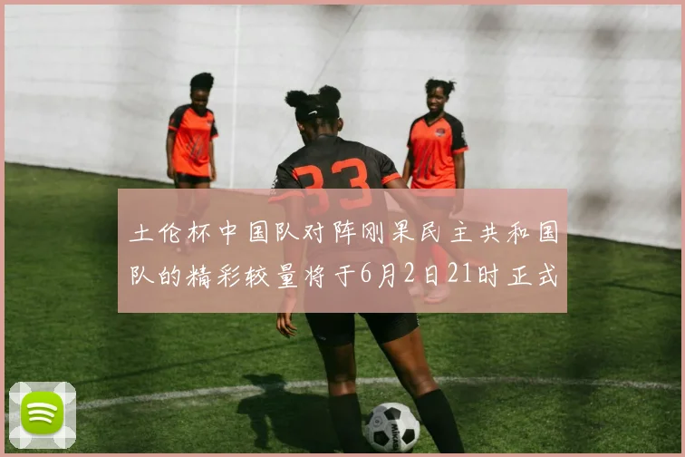 土伦杯中国队对阵刚果民主共和国队的精彩较量将于6月2日21时正式开启
