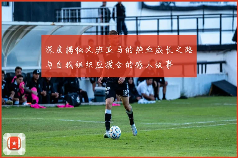 深度揭秘文班亚马的热血成长之路与自我组织应援会的感人故事