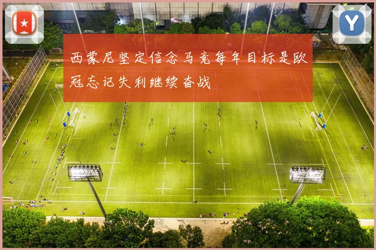 西蒙尼坚定信念马竞每年目标是欧冠忘记失利继续奋战
