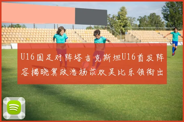 U16国足对阵塔吉克斯坦U16首发阵容揭晓冀政浩杨苡欢吴比乐领衔出战