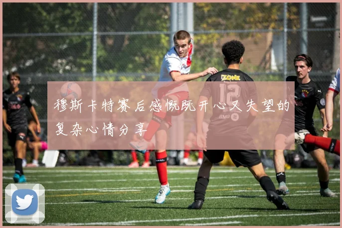 穆斯卡特赛后感慨既开心又失望的复杂心情分享