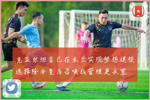克亚尔坦言已在米兰实现梦想退役选择除非皇马召唤我管理更衣室