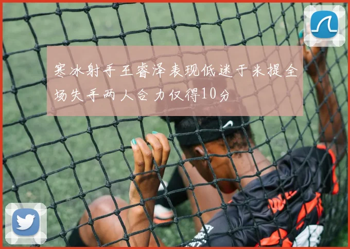 寒冰射手王睿泽表现低迷于米提全场失手两人合力仅得10分
