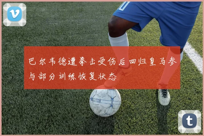 巴尔韦德遭拳击受伤后回归皇马参与部分训练恢复状态