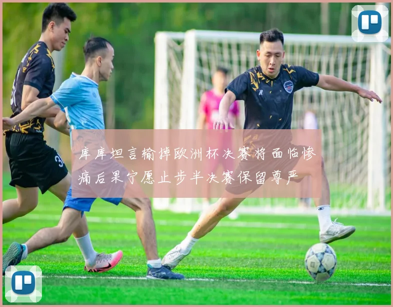 库库坦言输掉欧洲杯决赛将面临惨痛后果宁愿止步半决赛保留尊严